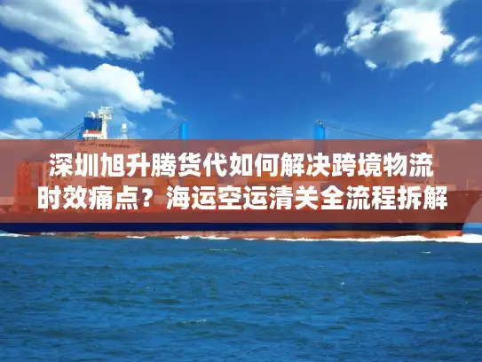 深圳旭升腾货代如何解决跨境物流时效痛点？海运空运清关全流程拆解