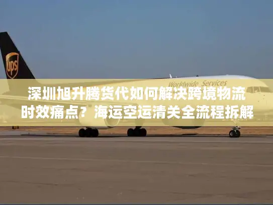 深圳旭升腾货代如何解决跨境物流时效痛点？海运空运清关全流程拆解
