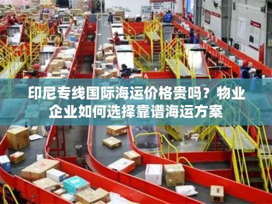 印尼专线国际海运价格贵吗？物业企业如何选择靠谱海运方案
