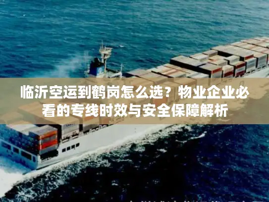 临沂空运到鹤岗怎么选？物业企业必看的专线时效与安全保障解析
