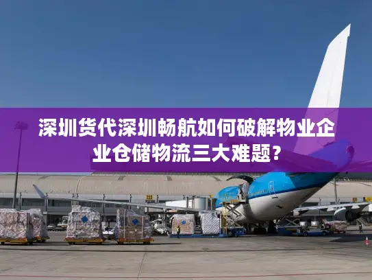 深圳货代深圳畅航如何破解物业企业仓储物流三大难题？