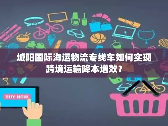 城阳国际海运物流专线车如何实现跨境运输降本增效？
