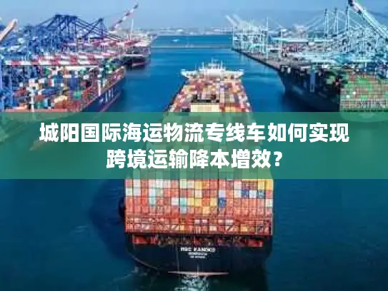 城阳国际海运物流专线车如何实现跨境运输降本增效？