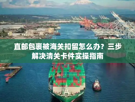 直邮包裹被海关扣留怎么办？三步解决清关卡件实操指南