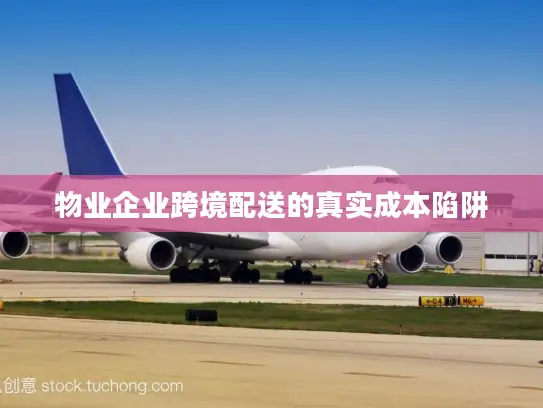 物业企业跨境配送的真实成本陷阱