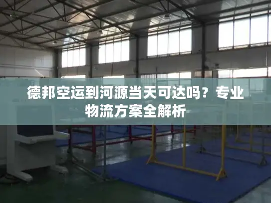 德邦空运到河源当天可达吗？专业物流方案全解析