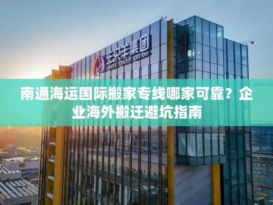 南通海运国际搬家专线哪家可靠？企业海外搬迁避坑指南