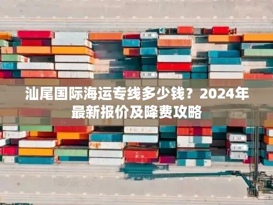 汕尾国际海运专线多少钱？2024年最新报价及降费攻略