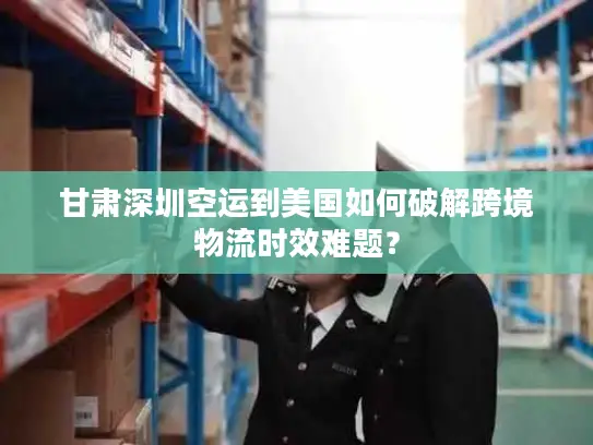 甘肃深圳空运到美国如何破解跨境物流时效难题？