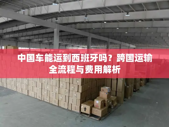 中国车能运到西班牙吗？跨国运输全流程与费用解析