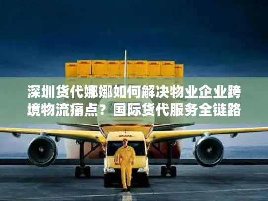 深圳货代娜娜如何解决物业企业跨境物流痛点？国际货代服务全链路解析