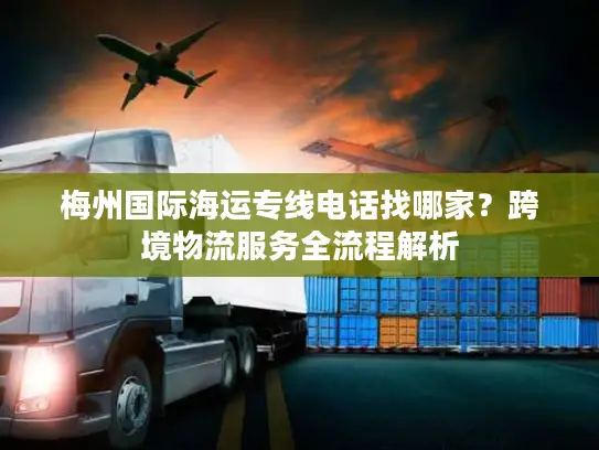 梅州国际海运专线电话找哪家？跨境物流服务全流程解析