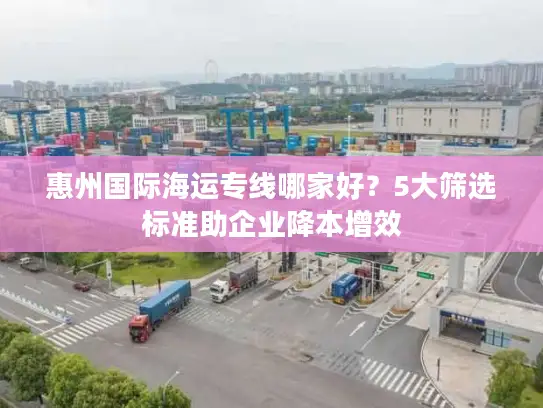 惠州国际海运专线哪家好？5大筛选标准助企业降本增效