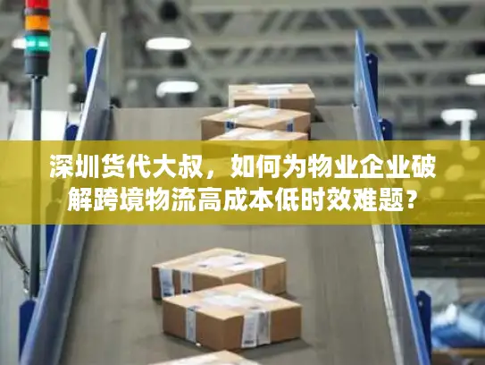 深圳货代大叔，如何为物业企业破解跨境物流高成本低时效难题？