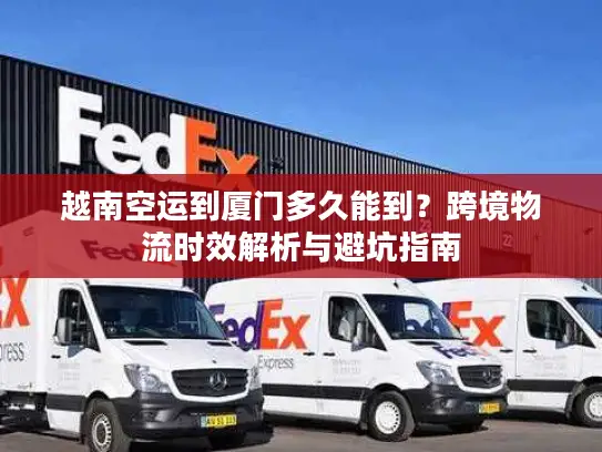 越南空运到厦门多久能到？跨境物流时效解析与避坑指南