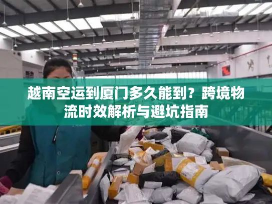 越南空运到厦门多久能到？跨境物流时效解析与避坑指南