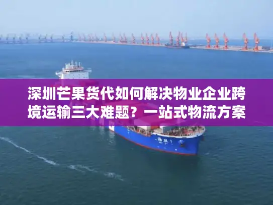 深圳芒果货代如何解决物业企业跨境运输三大难题？一站式物流方案解析