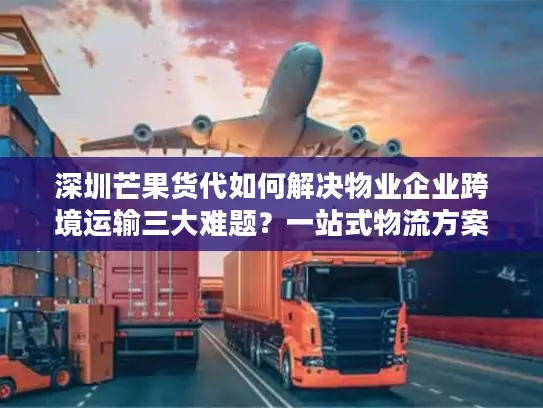 深圳芒果货代如何解决物业企业跨境运输三大难题？一站式物流方案解析