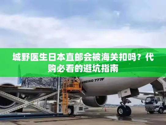 城野医生日本直邮会被海关扣吗？代购必看的避坑指南