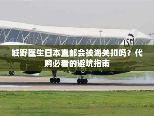 城野医生日本直邮会被海关扣吗？代购必看的避坑指南
