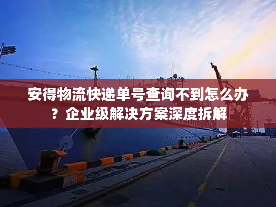 安得物流快递单号查询不到怎么办？企业级解决方案深度拆解