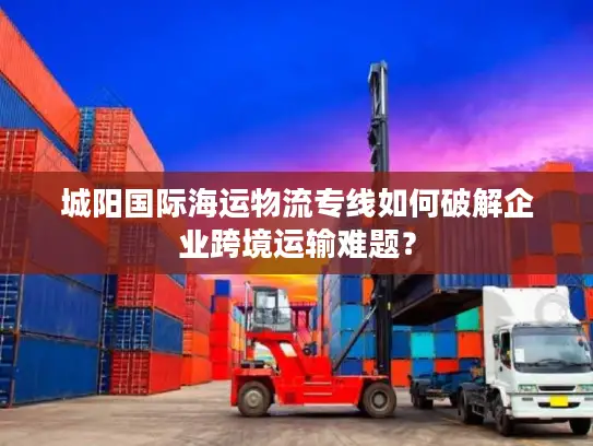 城阳国际海运物流专线如何破解企业跨境运输难题？