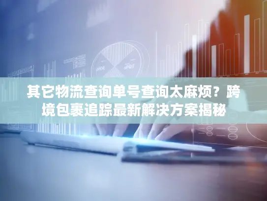 其它物流查询单号查询太麻烦？跨境包裹追踪最新解决方案揭秘
