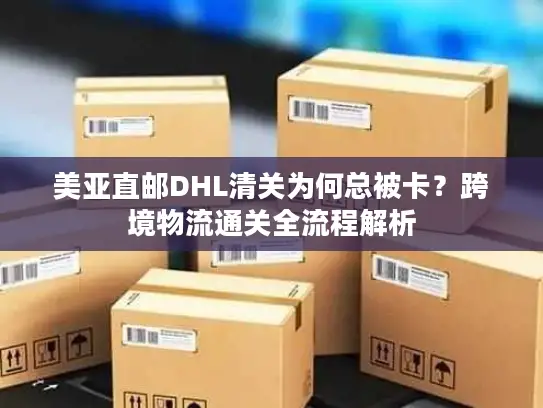 美亚直邮DHL清关为何总被卡？跨境物流通关全流程解析