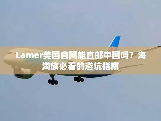 Lamer美国官网能直邮中国吗？海淘族必看的避坑指南
