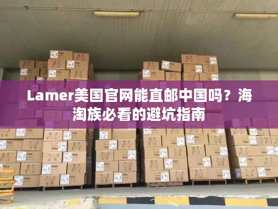 Lamer美国官网能直邮中国吗？海淘族必看的避坑指南