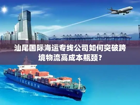 汕尾国际海运专线公司如何突破跨境物流高成本瓶颈？
