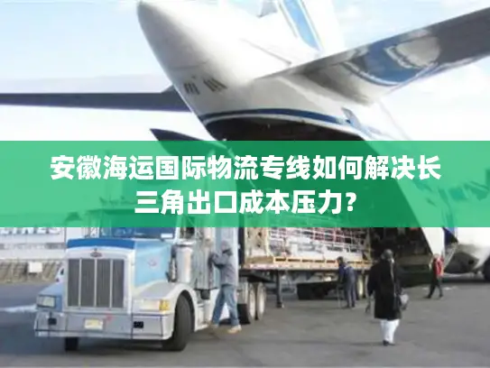 安徽海运国际物流专线如何解决长三角出口成本压力？