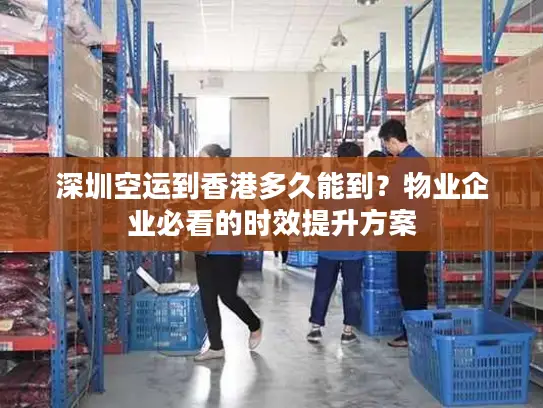 深圳空运到香港多久能到？物业企业必看的时效提升方案