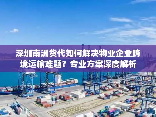 深圳南洲货代如何解决物业企业跨境运输难题？专业方案深度解析