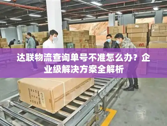 达联物流查询单号不准怎么办？企业级解决方案全解析