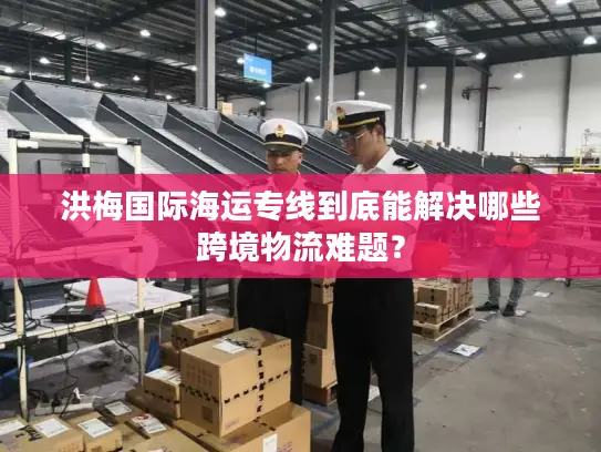 洪梅国际海运专线到底能解决哪些跨境物流难题？