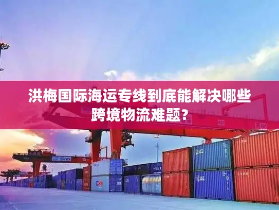 洪梅国际海运专线到底能解决哪些跨境物流难题？
