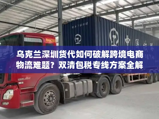 乌克兰深圳货代如何破解跨境电商物流难题？双清包税专线方案全解析