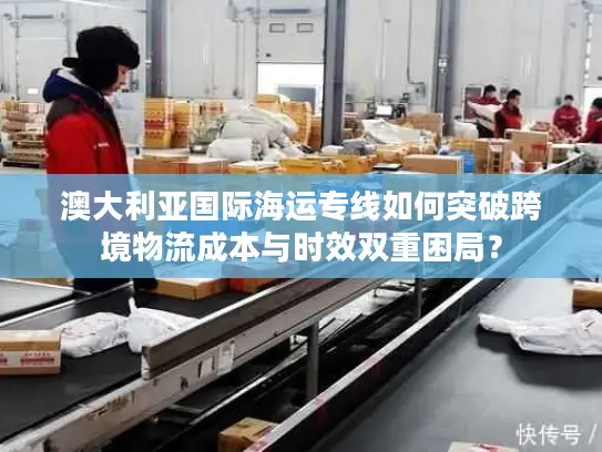 澳大利亚国际海运专线如何突破跨境物流成本与时效双重困局？