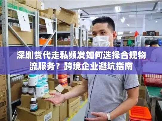 深圳货代走私频发如何选择合规物流服务？跨境企业避坑指南