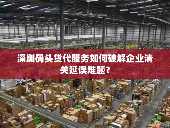 深圳码头货代服务如何破解企业清关延误难题？