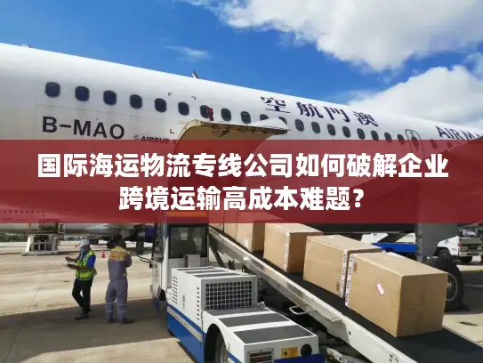 国际海运物流专线公司如何破解企业跨境运输高成本难题？