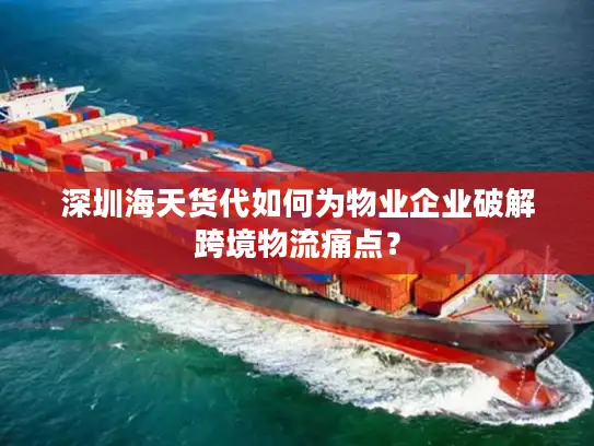 深圳海天货代如何为物业企业破解跨境物流痛点？
