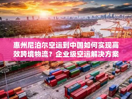 惠州尼泊尔空运到中国如何实现高效跨境物流？企业级空运解决方案解析