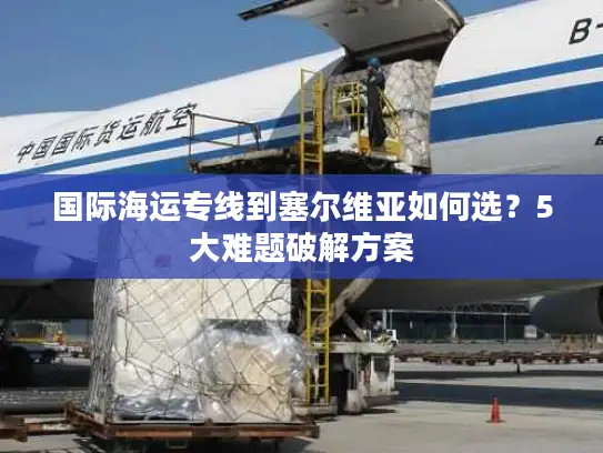 国际海运专线到塞尔维亚如何选？5大难题破解方案