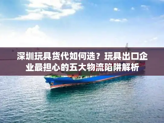 深圳玩具货代如何选？玩具出口企业最担心的五大物流陷阱解析