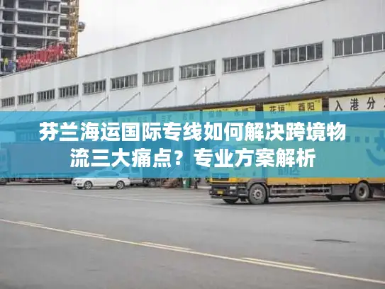 芬兰海运国际专线如何解决跨境物流三大痛点？专业方案解析