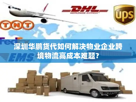 深圳华鹏货代如何解决物业企业跨境物流高成本难题？