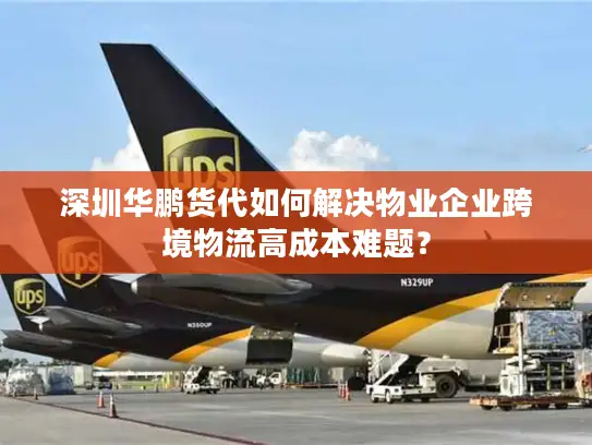 深圳华鹏货代如何解决物业企业跨境物流高成本难题？