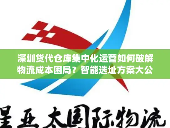 深圳货代仓库集中化运营如何破解物流成本困局？智能选址方案大公开